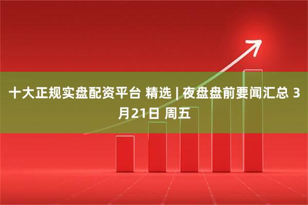 十大正规实盘配资平台 精选 | 夜盘盘前要闻汇总 3月21日 周五