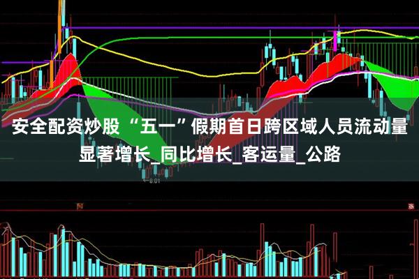 安全配资炒股 “五一”假期首日跨区域人员流动量显著增长_同比增长_客运量_公路