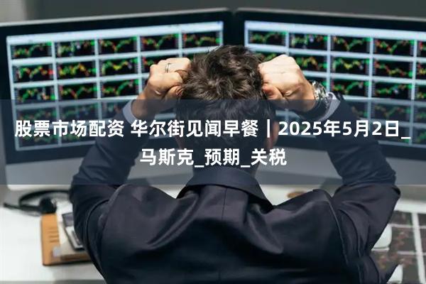 股票市场配资 华尔街见闻早餐｜2025年5月2日_马斯克_预期_关税