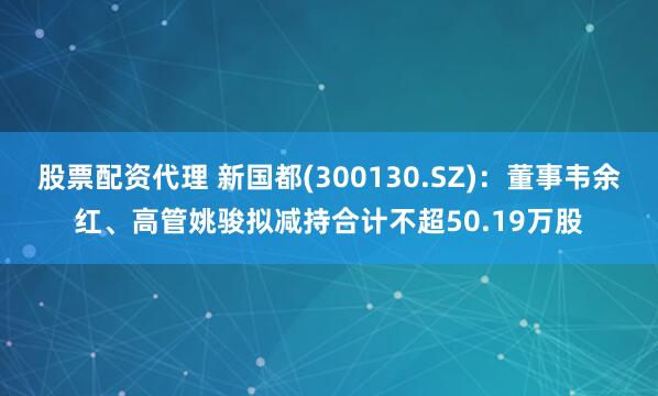 股票配资代理 新国都(300130.SZ)：董事韦余红、高管姚骏拟减持合计不超50.19万股