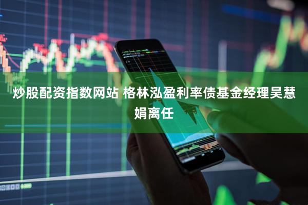 炒股配资指数网站 格林泓盈利率债基金经理吴慧娟离任