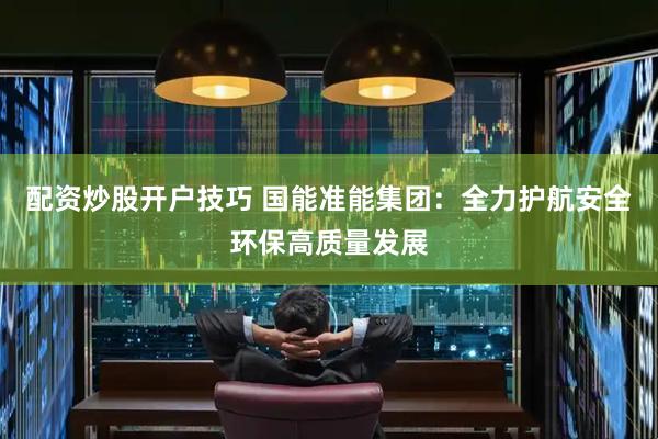 配资炒股开户技巧 国能准能集团：全力护航安全环保高质量发展