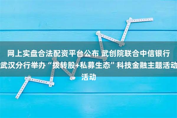 网上实盘合法配资平台公布 武创院联合中信银行武汉分行举办“拨转股+私募生态”科技金融主题活动