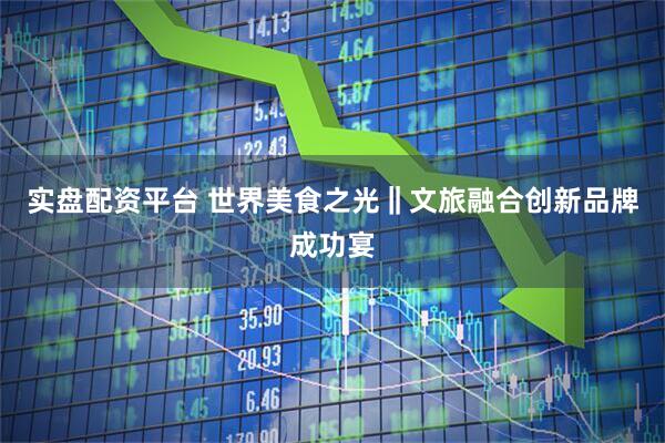 实盘配资平台 世界美食之光‖文旅融合创新品牌成功宴