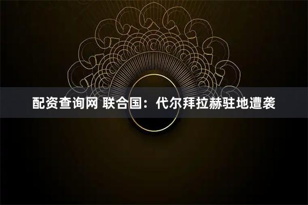 配资查询网 联合国：代尔拜拉赫驻地遭袭
