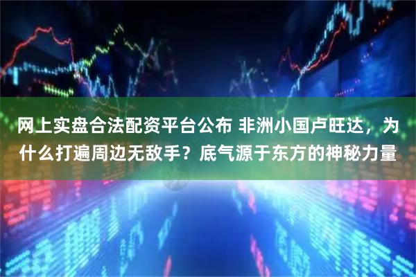 网上实盘合法配资平台公布 非洲小国卢旺达，为什么打遍周边无敌手？底气源于东方的神秘力量