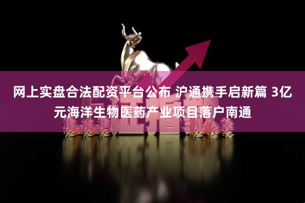 网上实盘合法配资平台公布 沪通携手启新篇 3亿元海洋生物医药产业项目落户南通