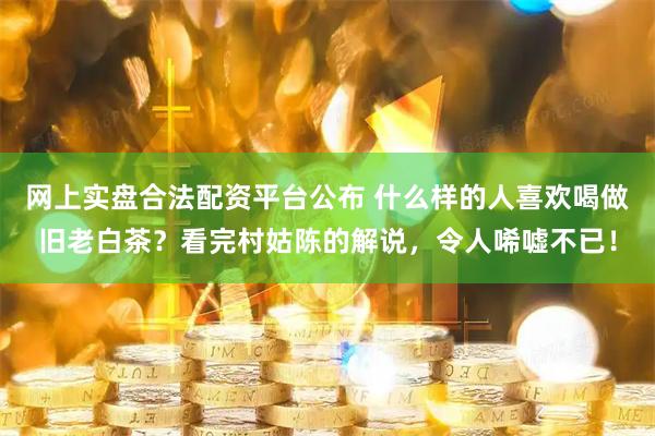 网上实盘合法配资平台公布 什么样的人喜欢喝做旧老白茶？看完村姑陈的解说，令人唏嘘不已！