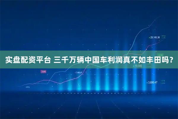 实盘配资平台 三千万辆中国车利润真不如丰田吗？