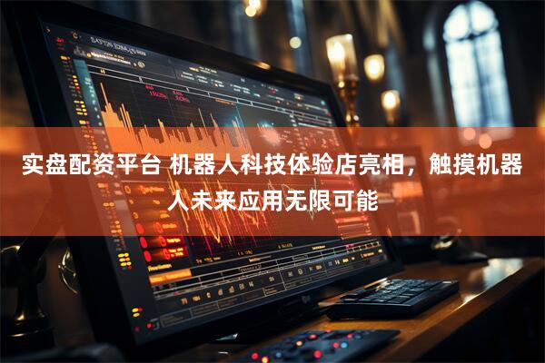 实盘配资平台 机器人科技体验店亮相，触摸机器人未来应用无限可能