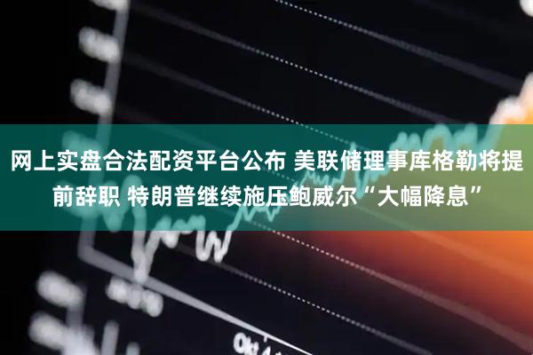 网上实盘合法配资平台公布 美联储理事库格勒将提前辞职 特朗普继续施压鲍威尔“大幅降息”