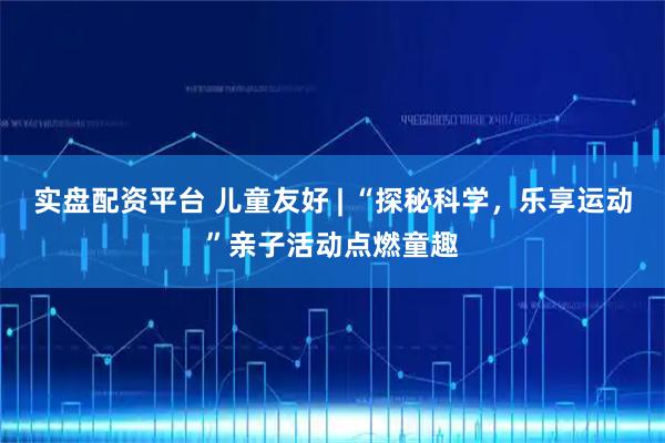 实盘配资平台 儿童友好 | “探秘科学，乐享运动”亲子活动点燃童趣
