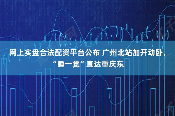 网上实盘合法配资平台公布 广州北站加开动卧，“睡一觉”直达重庆东