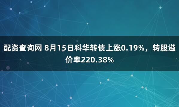 配资查询网 8月15日科华转债上涨0.19%，转股溢价率220.38%