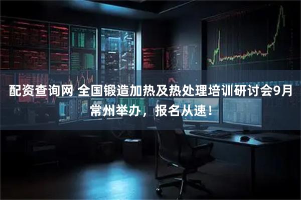 配资查询网 全国锻造加热及热处理培训研讨会9月常州举办,报名从速!