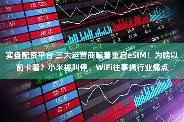 实盘配资平台 三大运营商喊着重启eSIM!为啥以前卡着?小米被叫停、WiFi往事揭行业痛点