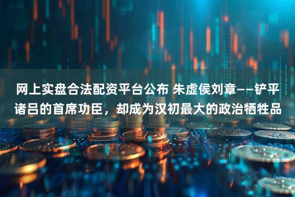 网上实盘合法配资平台公布 朱虚侯刘章——铲平诸吕的首席功臣,却成为汉初最大的政治牺牲品