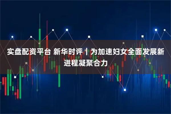 实盘配资平台 新华时评|为加速妇女全面发展新进程凝聚合力
